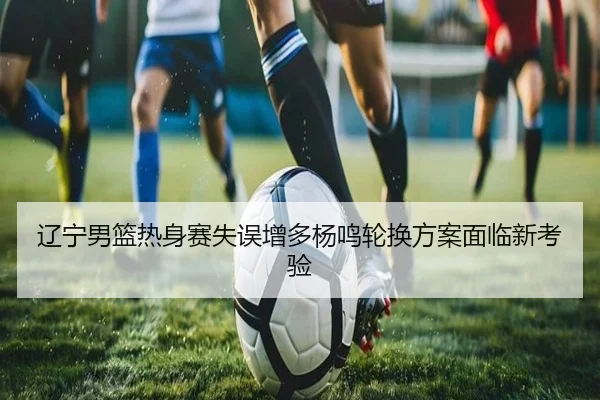 辽宁男篮热身赛失误增多杨鸣轮换方案面临新考验